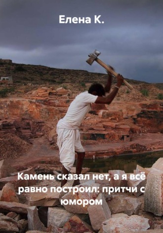 Елена К.. Камень сказал нет, а я всё равно построил: притчи с юмором