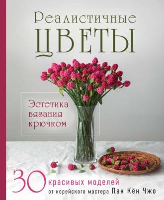 Пак Кён Чжо. Реалистичные цветы. Эстетика вязания крючком. 30 красивых моделей от корейского мастера