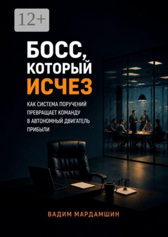 Вадим Мардамшин. Босс, который исчез. Как система поручений превращает команду в автономный двигатель прибыли