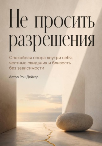 Рон Дейкар. Не просить разрешения. Спокойная опора внутри себя, честные свидания и близость без зависимости