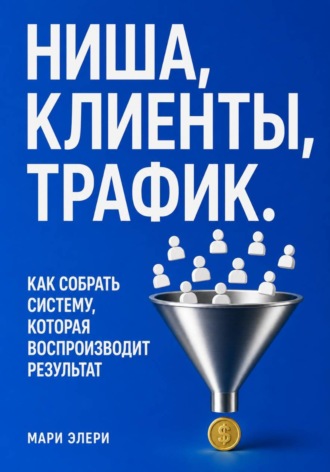 Мари Элери. Ниша, клиенты, трафик. Как собрать систему, которая воспроизводит результат
