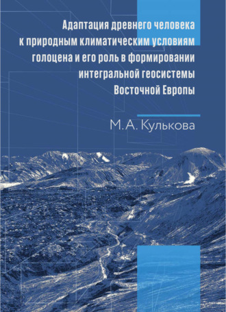 Адаптация древнего человека к природным климатическим условиям голоцена и его роль в формировании интегральной геосистемы Восточной Европы. Монография. М. А. Кулькова