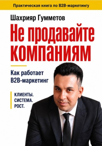 Не продавайте компаниям. Как работает B2B-маркетинг. Шахрияр Гумметов