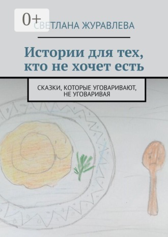 Истории для тех, кто не хочет есть. Сказки, которые уговаривают, не уговаривая. Светлана Журавлева