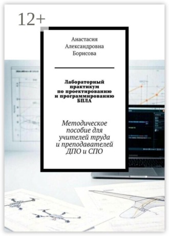 Анастасия Александровна Борисова. Лабораторный практикум по проектированию и программированию БПЛА. Методическое пособие для учителей труда и преподавателей ДПО и СПО