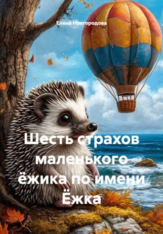 Елена Новгородова. Шесть страхов маленького ёжика по имени Ёжка