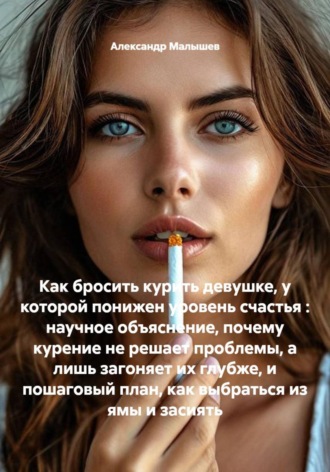 Александр Малышев. Как бросить курить девушке, у которой понижен уровень счастья : научное объяснение, почему курение не решает проблемы, а лишь загоняет их глубже, и пошаговый план, как выбраться из ямы и засиять
