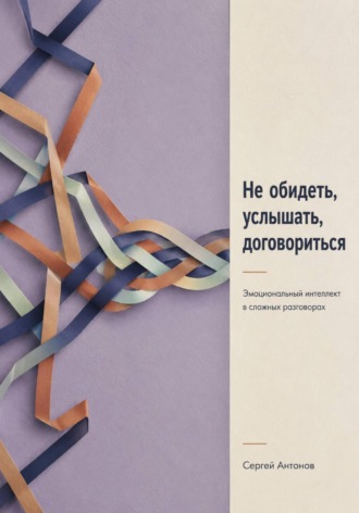Не обидеть, услышать, договориться. Эмоциональный интеллект в сложных разговорах. Сергей Антонов