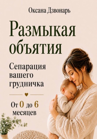 Оксана Дзвонарь. Размыкая объятия. Сепарация вашего грудничка от 0 до 6 месяцев
