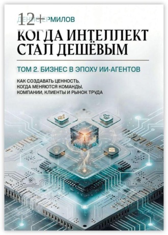 Денис Ермилов. Когда интеллект стал дешёвым. Том 2: Бизнес в эпоху ИИ-агентов. Как создавать ценность, когда меняются команды, компании, клиенты и рынок труда