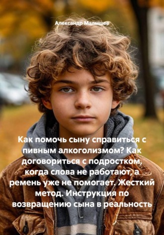 Александр Малышев. Как помочь сыну справиться с пивным алкоголизмом? Как договориться с подростком, когда слова не работают, а ремень уже не помогает. Жесткий метод. Инструкция по возвращению сына в реальность