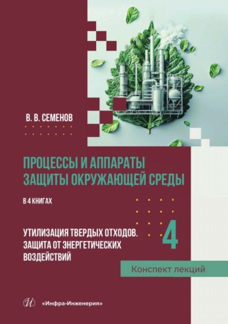 В. В. Семенов. Процессы и аппараты защиты окружающей среды. В 4 книгах. Книга 4. Утилизация твердых отходов. Защита от энергетических воздействий. Конспект лекций