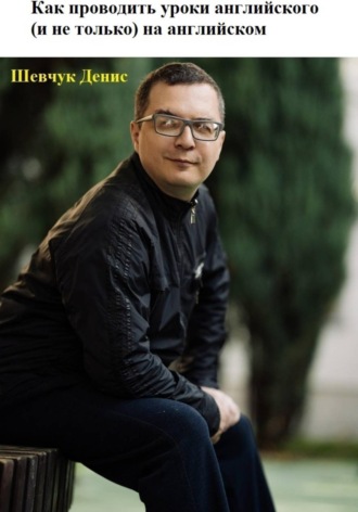 Денис Александрович Шевчук. Как проводить уроки английского (и не только) на английском
