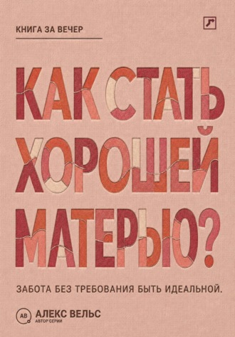 Алекс Вельс. Как стать хорошей матерью? Забота о ребёнке без требования быть идеальной