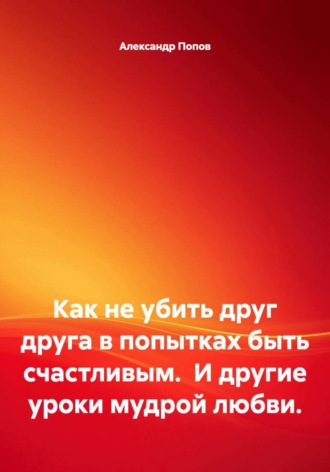 Александр Попов. Как не убить друг друга в попытках быть счастливым.  И другие уроки мудрой любви.