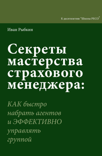 Секреты мастерства страхового менеджера. Как быстро нанять агентов и эффективно управлять группой. 