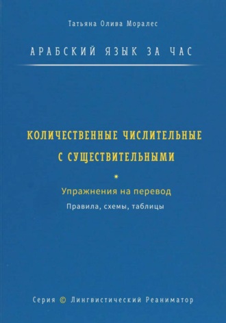 Татьяна Олива Моралес. Арабский язык за час. Количественные числительные с существительными. Правила, схемы, таблицы. Упражнения на перевод. Серия Лингвистический Реаниматор