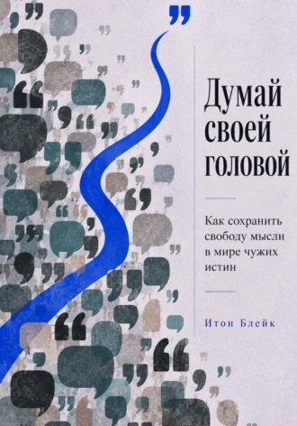 Думай своей головой. Как сохранить свободу мысли в мире чужих истин. Итон Блейк