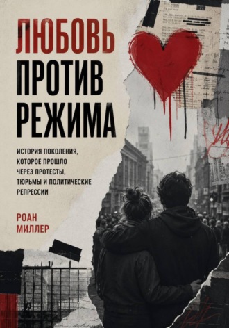 Любовь против режима. История поколения, которое прошло через протесты, тюрьмы и политические репрессии. Роан Миллер