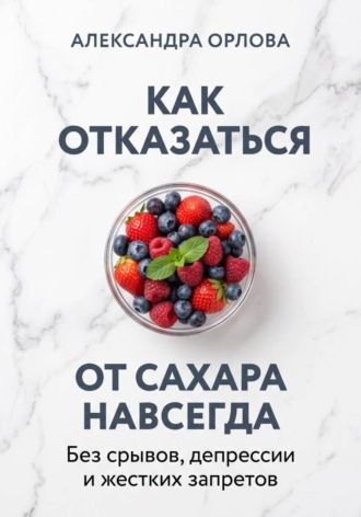 Как отказаться от сахара навсегда. Без срывов, депрессии и жестких запретов. Александра Орлова
