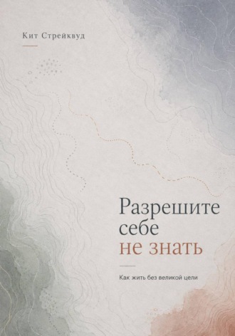 Кит Стрейквуд. Разрешите себе не знать. Как жить без великой цели