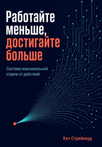 Работайте меньше, достигайте больше. Система максимальной отдачи от действий. Кит Стрейквуд
