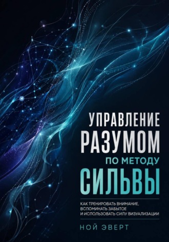 Ной Эверт. Управление разумом по методу Сильвы. Как тренировать внимание, вспоминать забытое и использовать силу визуализации