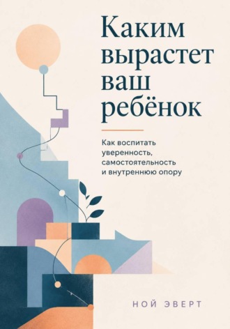 Ной Эверт. Каким вырастет ваш ребёнок. Как воспитать уверенность, самостоятельность и внутреннюю опору