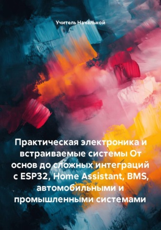 Практическая электроника и встраиваемые системы От основ до сложных интеграций с ESP32, Home Assistant, BMS, автомобильными и промышленными системами. Учитель Начальной