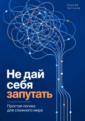 Сергей Антонов. Не дай себя запутать. Простая логика для сложного мира