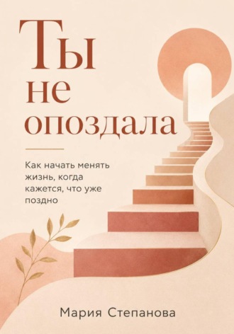 Ты не опоздала: как начать менять жизнь, когда кажется, что уже поздно. Мария Степанова
