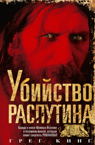 Грег Кинг. Убийство Распутина. Правда о князе Феликсе Юсупове и безумном монахе, который помог свергнуть Романовых
