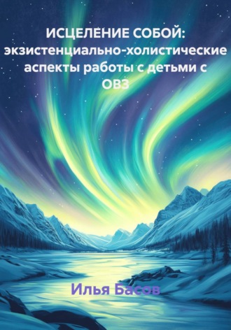 ИСЦЕЛЕНИЕ СОБОЙ: экзистенциально-холистические аспекты работы с детьми с ОВЗ. Илья Андреевич Басов