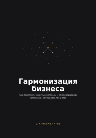 Станислав Титов. Гармонизация Бизнеса. Как перестать чинить симптомы и спроектировать компанию, которая не ломается