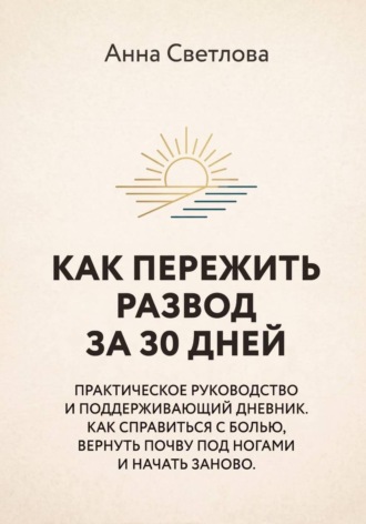 Анна Светлова. КАК ПЕРЕЖИТЬ РАЗВОД ЗА 30 ДНЕЙ. Практическое руководство и поддерживающий дневник. Как справиться с болью, вернуть почву под ногами и начать заново