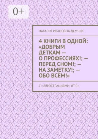 Наталья Ивановна Демчик. 4 книги в одной: «Добрым деткам — о профессиях!; — перед сном!; — на заметку!; — обо всём!». с иллюстрациями, 0т 0+