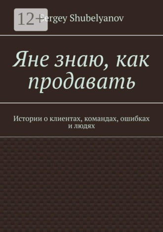 Яне знаю, как продавать. Истории о клиентах, командах, ошибках и людях. Sergey Shubelyanov