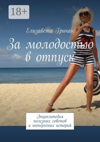 За молодостью в отпуск. Энциклопедия полезных советов и интересных историй. Елизавета Гричан