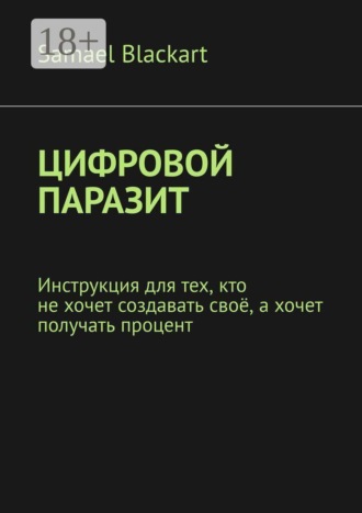 Samael Blackart. Цифровой паразит. Инструкция для тех, кто не хочет создавать своё, а хочет получать процент