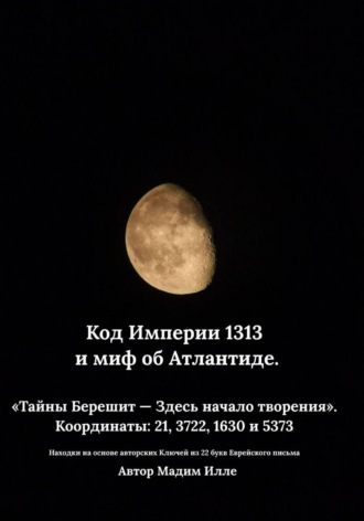 Мадим Илле. Код Империи 1313 и миф об Атлантиде. «Тайны Берешит — Здесь начало творения».  Координаты: 21, 3722, 1630 и 5373