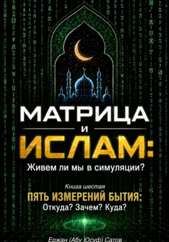 Ержан (Абу Юсуф) Сатов. Матрица и Ислам: Живем ли мы в симуляции? Книга шестая. Пять измерений бытия: Откуда? Зачем? Куда?