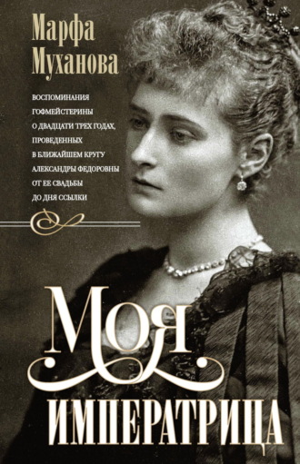 Моя императрица. Воспоминания гофмейстерины о двадцати трех годах, проведенных в ближайшем кругу Александры Федоровны от ее свадьбы до дня ссылки. Марфа Муханова