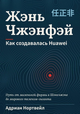 Жэнь Чжэнфэй. Как создавалась Huawei. Адриан Нортвейл