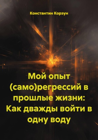 Константин Корзун. Мой опыт (само)регрессий в прошлые жизни: Как дважды войти в одну воду