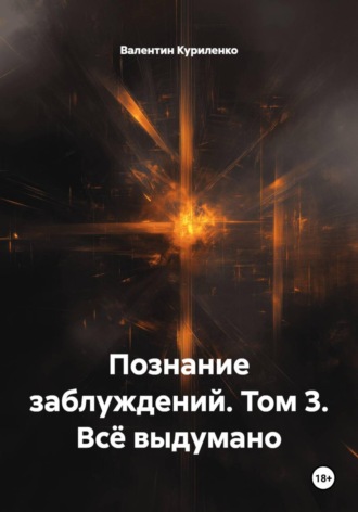 Познание заблуждений. Том 3. Всё выдумано. Валентин Куриленко