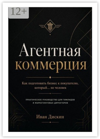 Иван Сергеевич Дискин. Агентная коммерция. Как подготовить бизнес к покупателю, который… не человек. Практическое руководство для тимлидов и маркетинговых директоров