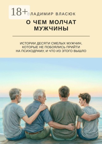 О чем молчат мужчины. Истории десяти смелых мужчин, которые не побоялись прийти на психодраму, и что из этого вышло. Владимир Сергеевич Власюк