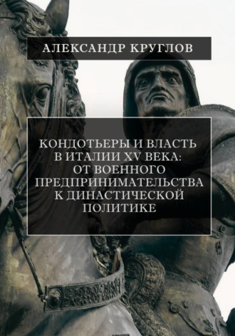 Кондотьеры и власть в Италии XV века: От военного предпринимательства к династической политике. Александр Круглов