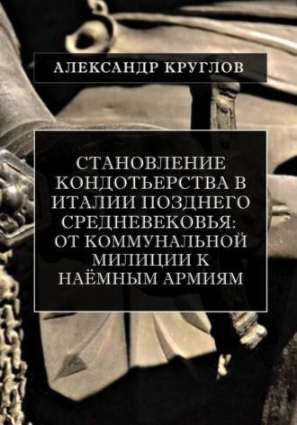 Становление кондотьерства в Италии позднего Средневековья: от коммунальной милиции к наёмным армиям. Александр Круглов