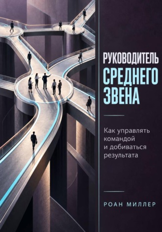 Руководитель среднего звена. Как управлять командой и добиваться результата. Роан Миллер